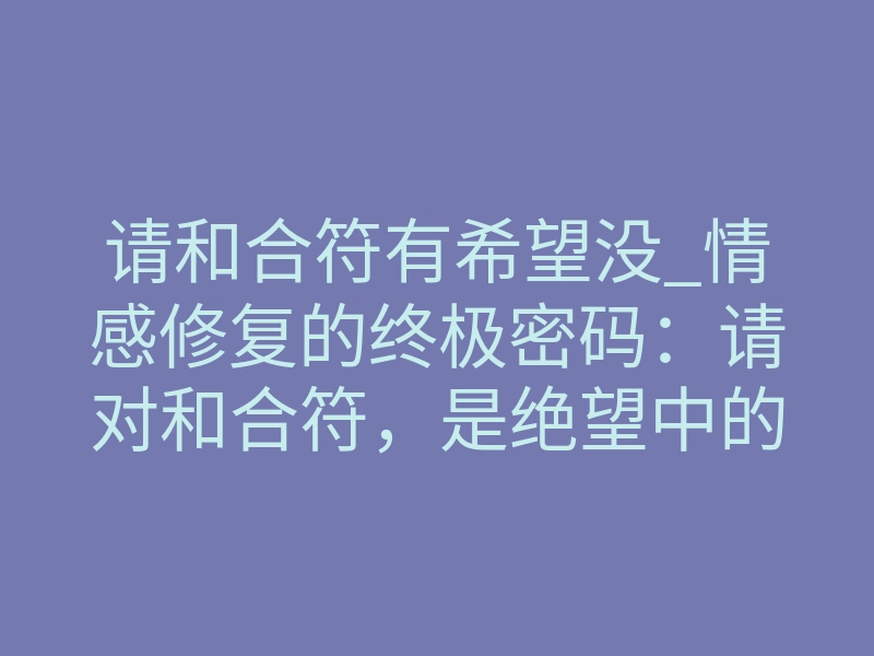 请和合符有希望没_情感修复的终极密码:请对和合符,是绝望中的希望还是徒劳的挣扎?