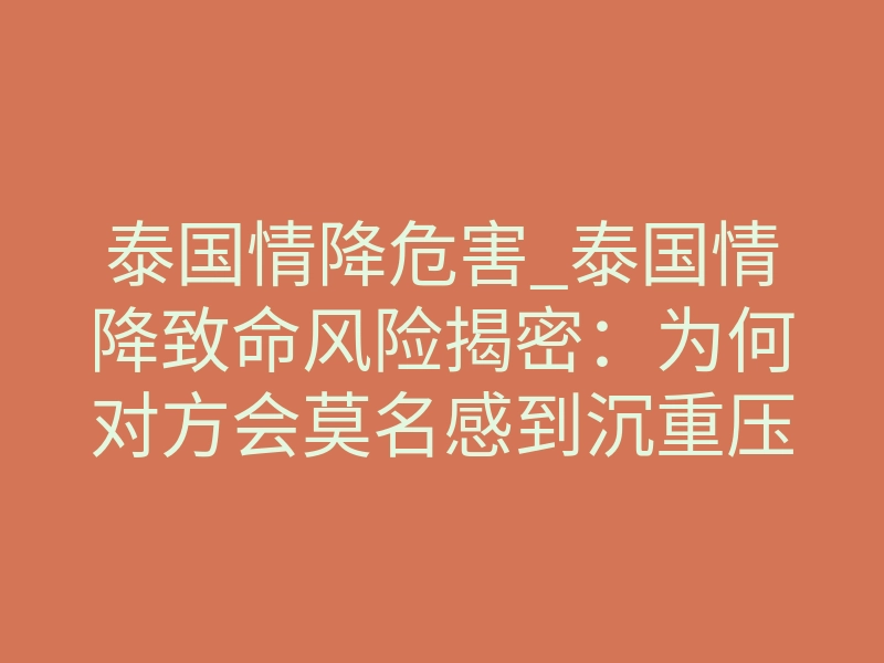 泰国情降危害_泰国情降致命风险揭密:为何对方会莫名感到沉重压迫?