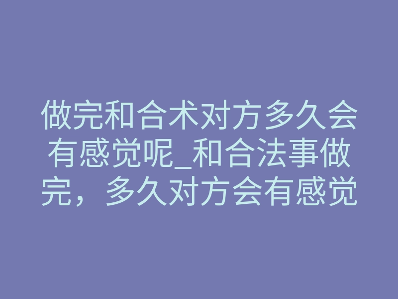 做完和合术对方多久会有感觉呢_和合法事做完,多久对方会有感觉?揭秘起效与反差的真实时间线