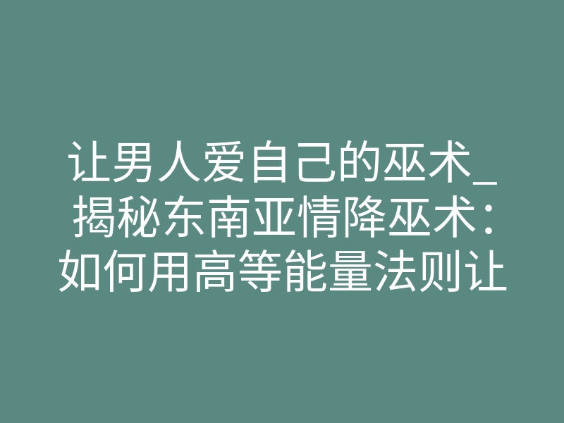 让男人爱自己的巫术_揭秘东南亚情降巫术:如何用高等能量法则让男人死心塌地只爱你