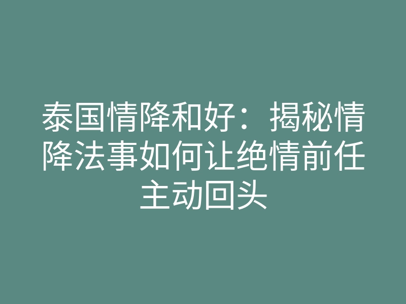 泰国情降和好:揭秘情降法事如何让绝情前任主动回头