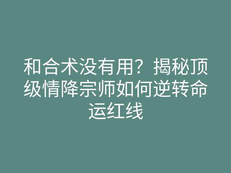 和合术没有用?揭秘顶级情降宗师如何逆转命运红线