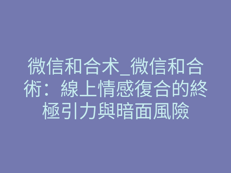 微信和合术_微信和合術:線上情感復合的終極引力與暗面風險