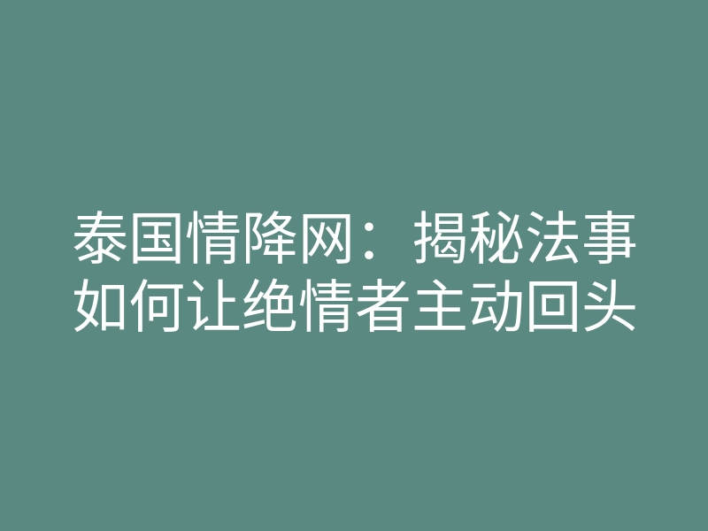 泰国情降网:揭秘法事如何让绝情者主动回头