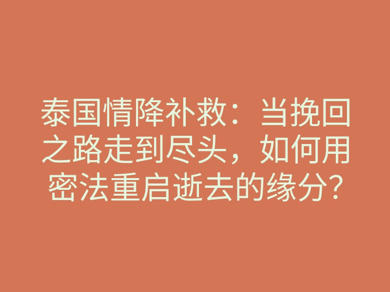 泰国情降补救:当挽回之路走到尽头,如何用密法重启逝去的缘分?