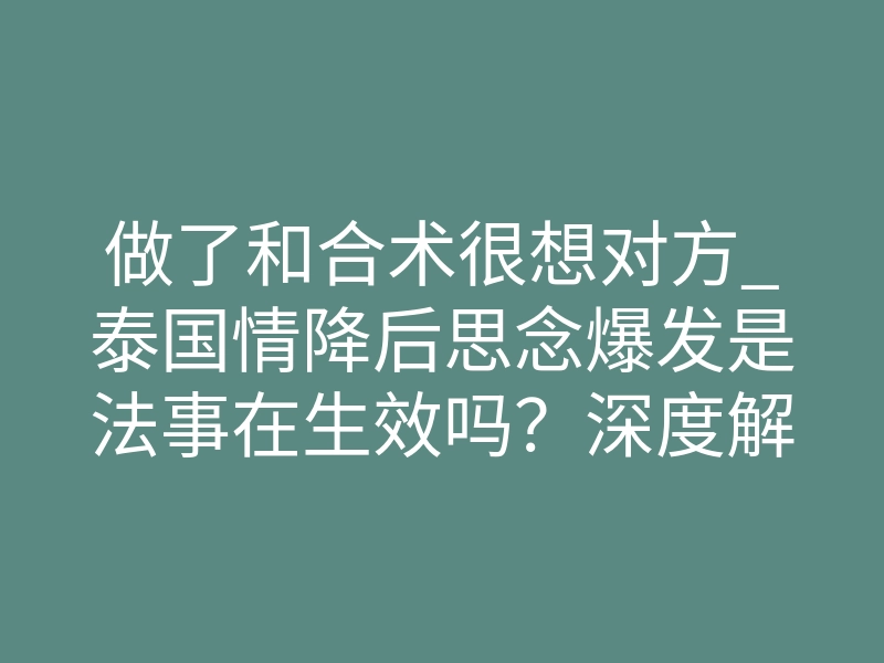做了和合术很想对方_泰国情降后思念爆发是法事在生效吗?深度解析能量牵引与排异反应