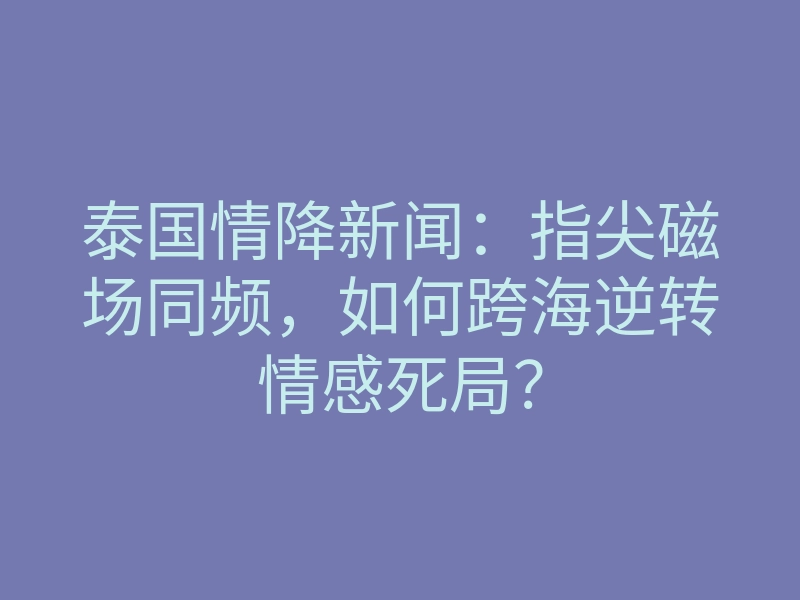 泰国情降新闻:指尖磁场同频,如何跨海逆转情感死局?