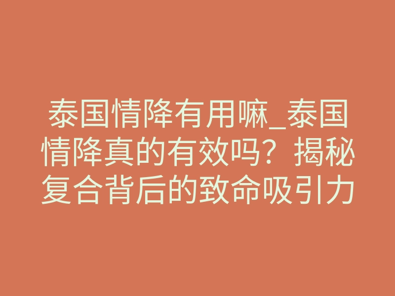 泰国情降有用嘛_泰国情降真的有效吗?揭秘复合背后的致命吸引力法则