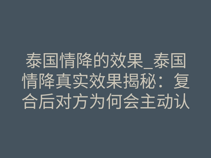 泰国情降的效果_泰国情降真实效果揭秘:复合后对方为何会主动认错?
