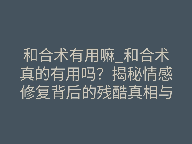 和合术有用嘛_和合术真的有用吗?揭秘情感修复背后的残酷真相与唯一正轨
