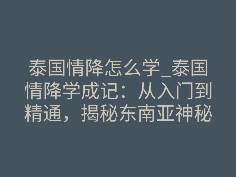 泰国情降怎么学_泰国情降学成记:从入门到精通,揭秘东南亚神秘法门核心