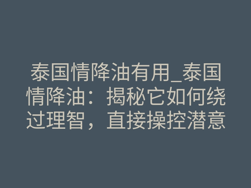 泰国情降油有用_泰国情降油:揭秘它如何绕过理智,直接操控潜意识的底层逻辑