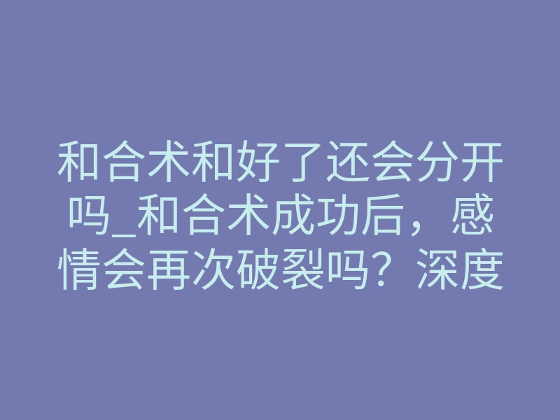 和合术和好了还会分开吗_和合术成功后,感情会再次破裂吗?深度解析缘分锁定的底层逻辑