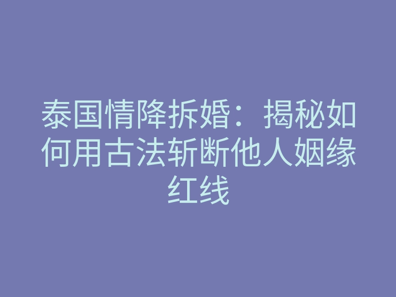 泰国情降拆婚:揭秘如何用古法斩断他人姻缘红线