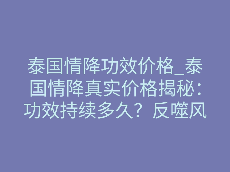 泰国情降功效价格_泰国情降真实价格揭秘:功效持续多久?反噬风险如何规避