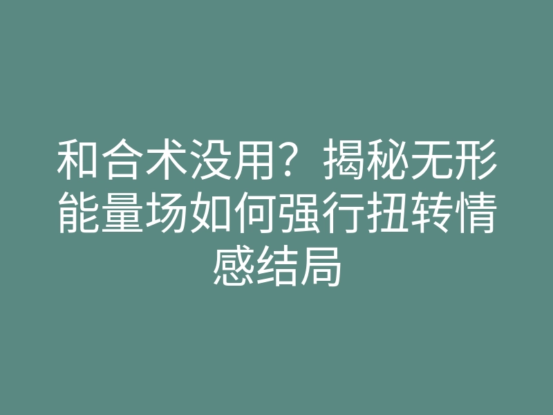 和合术没用?揭秘无形能量场如何强行扭转情感结局