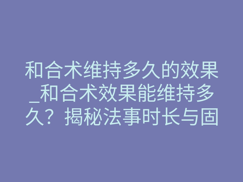 和合术维持多久的效果_和合术效果能维持多久?揭秘法事时长与固情周期