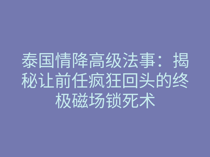 泰国情降高级法事:揭秘让前任疯狂回头的终极磁场锁死术