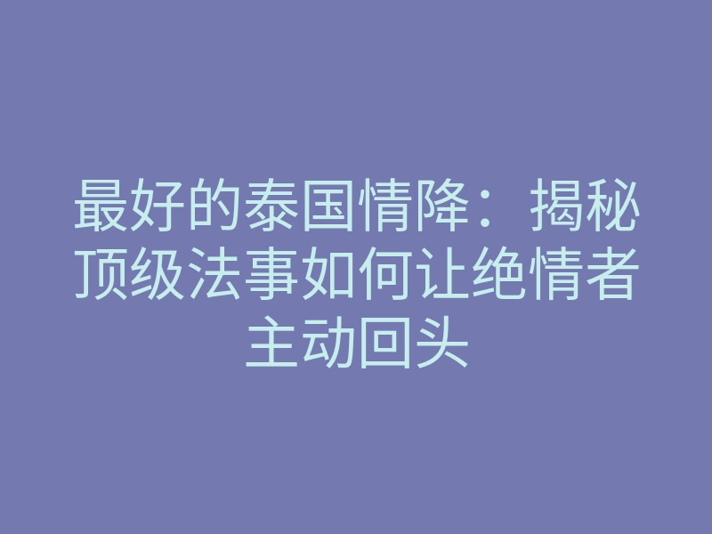 最好的泰国情降:揭秘顶级法事如何让绝情者主动回头