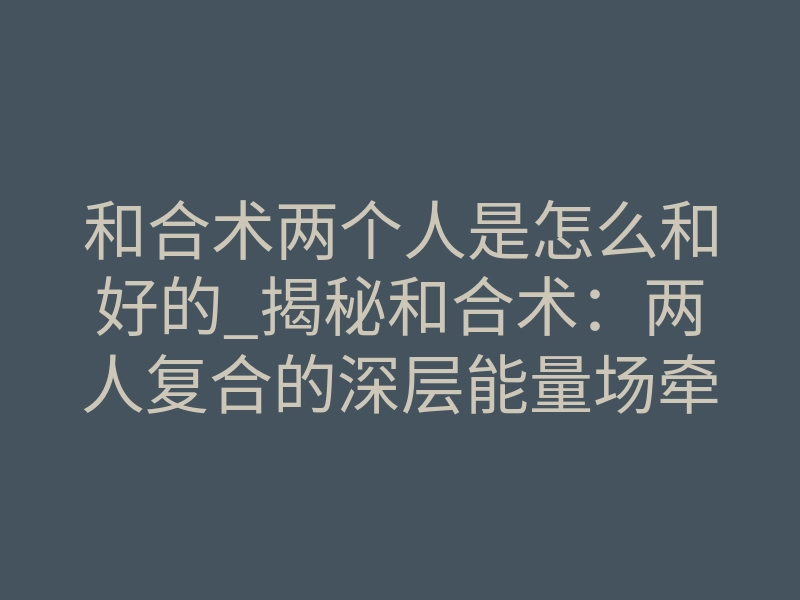 和合术两个人是怎么和好的_揭秘和合术:两人复合的深层能量场牵引与潜意识臣服
