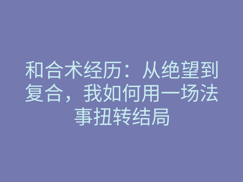 和合术经历:从绝望到复合,我如何用一场法事扭转结局
