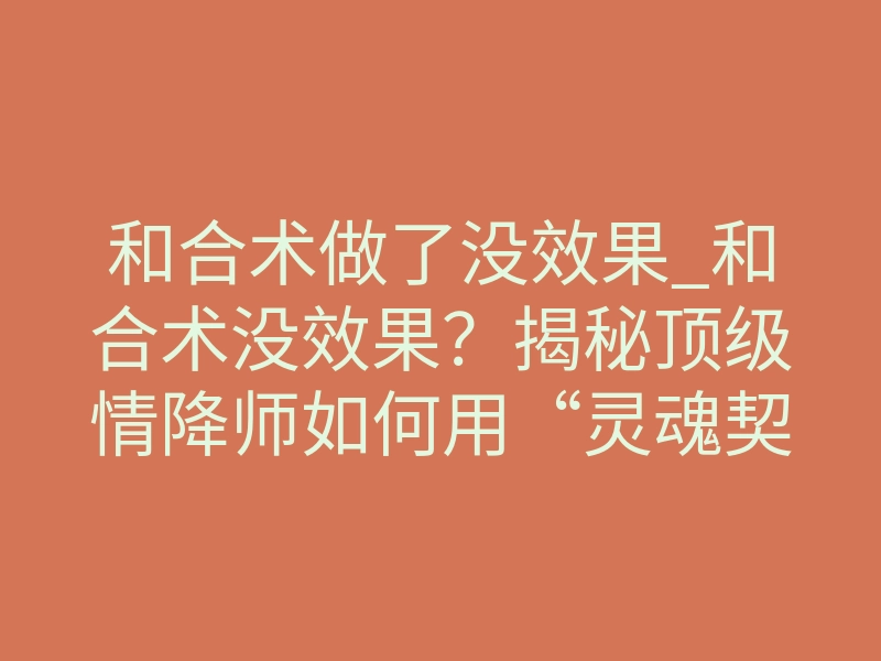 和合术做了没效果_和合术没效果?揭秘顶级情降师如何用“灵魂契约重塑”破局