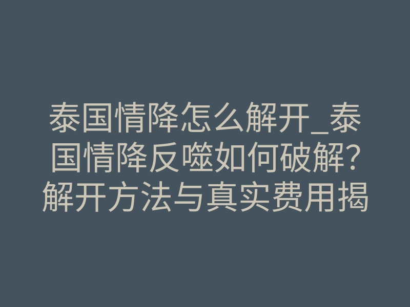 泰国情降怎么解开_泰国情降反噬如何破解?解开方法与真实费用揭秘
