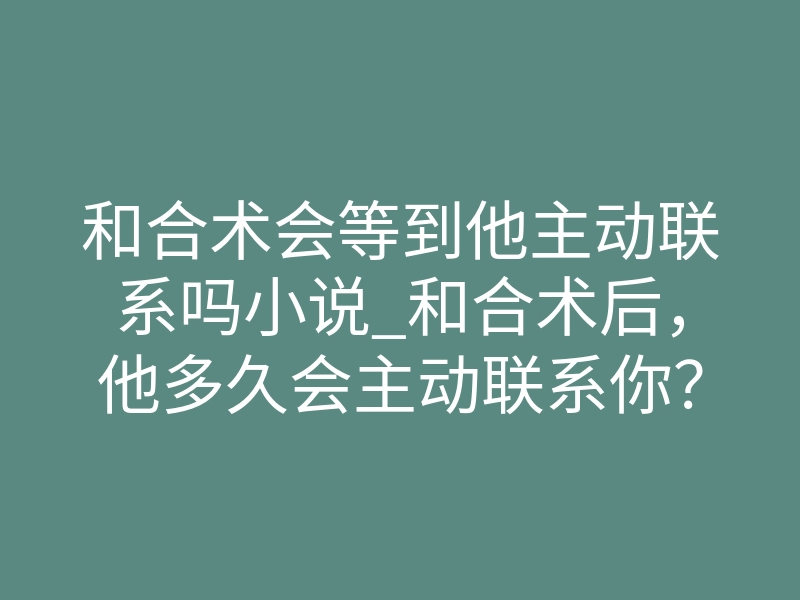 和合术会等到他主动联系吗小说_和合术后,他多久会主动联系你?深度解析情感磁场牵引的终极法则