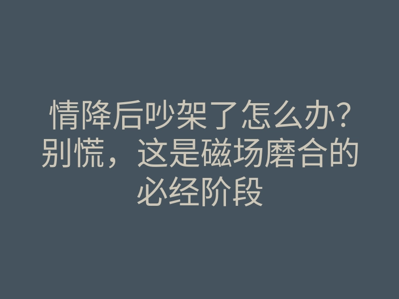 情降后吵架了怎么办?别慌,这是磁场磨合的必经阶段