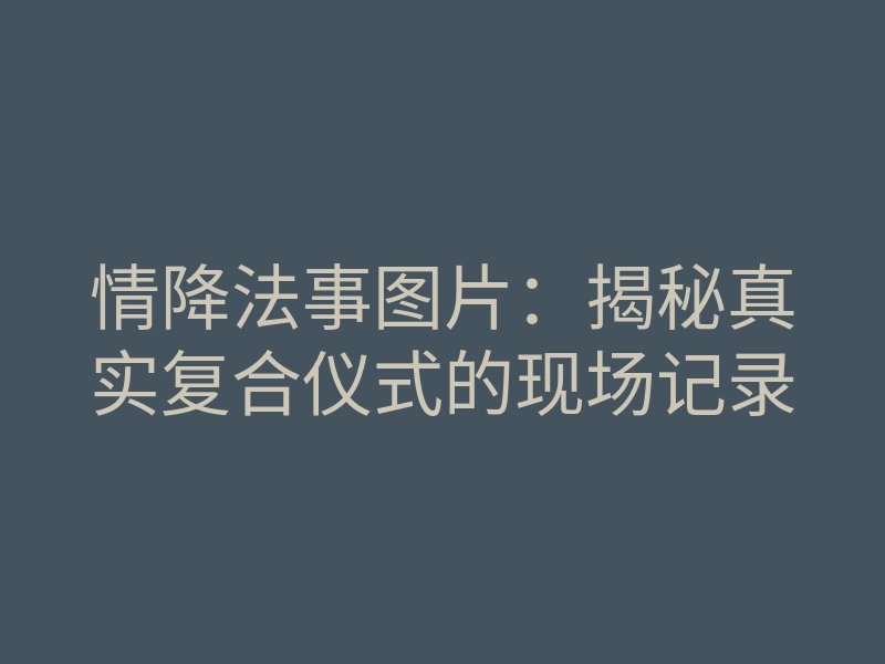 情降法事图片:揭秘真实复合仪式的现场记录