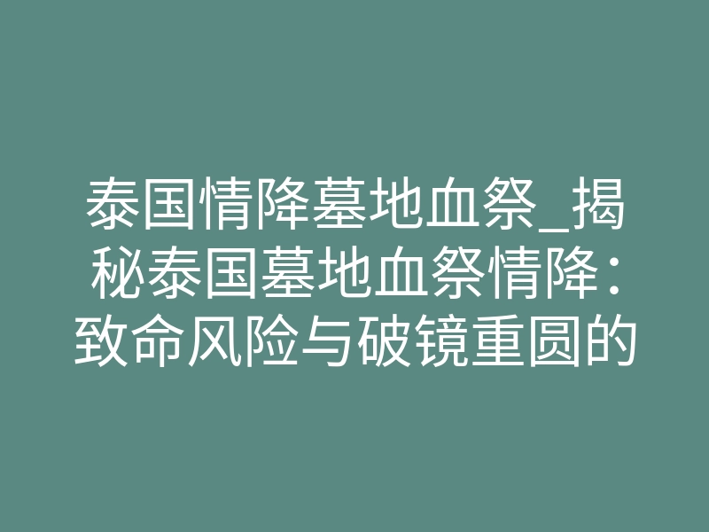 泰国情降墓地血祭_揭秘泰国墓地血祭情降:致命风险与破镜重圆的终极真相