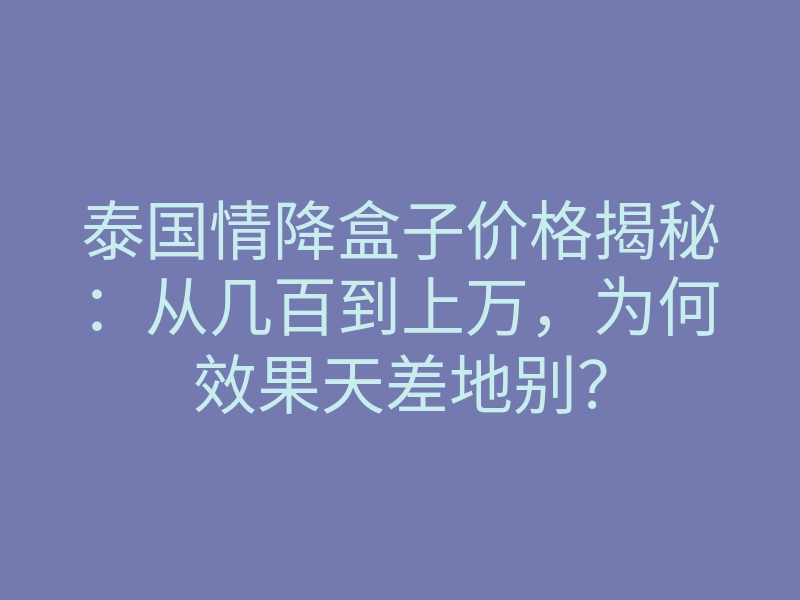泰国情降盒子价格揭秘：从几百到上万，为何效果天差地别？