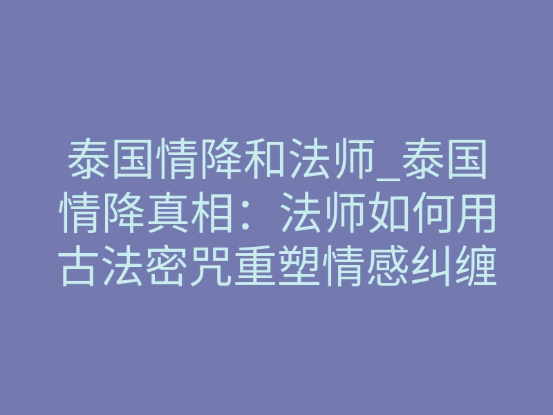 泰国情降和法师_泰国情降真相:法师如何用古法密咒重塑情感纠缠