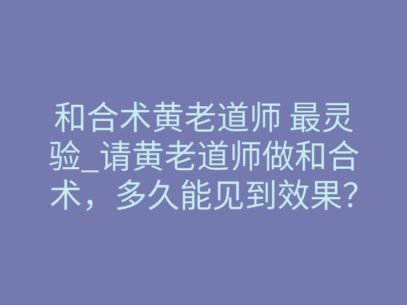 和合术黄老道师 最灵验_请黄老道师做和合术,多久能见到效果?
