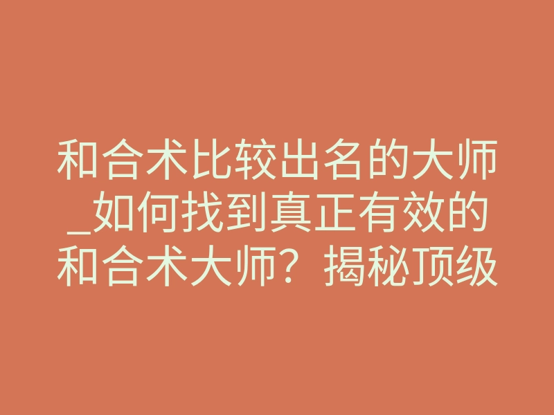 和合术比较出名的大师_如何找到真正有效的和合术大师?揭秘顶级法事的核心法则