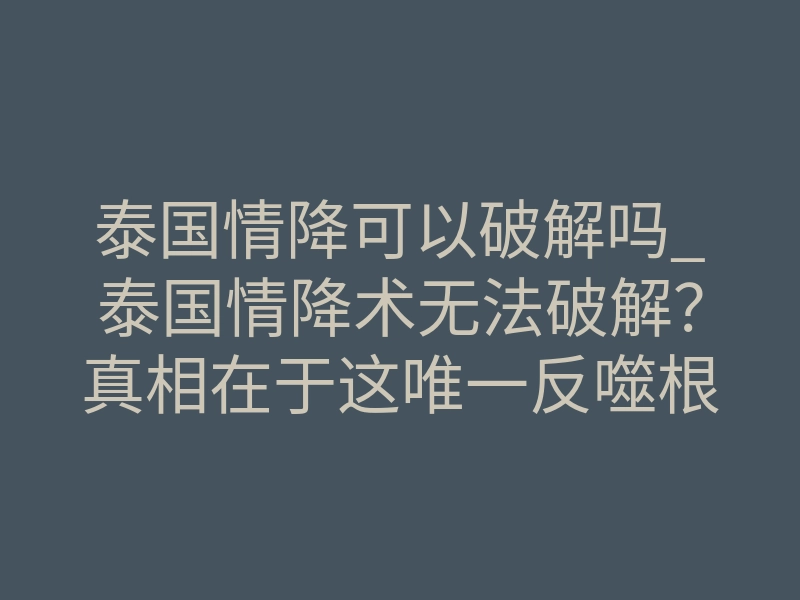 泰国情降可以破解吗_泰国情降术无法破解？真相在于这唯一反噬根源