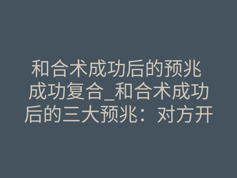 和合术成功后的预兆 成功复合_和合术成功后的三大预兆:对方开始主动联系你