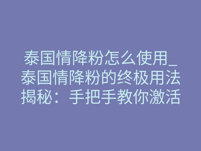 泰国情降粉怎么使用_泰国情降粉的终极用法揭秘:手把手教你激活致命吸引力