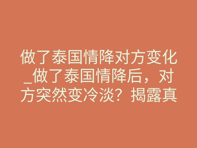 做了泰国情降对方变化_做了泰国情降后,对方突然变冷淡?揭露真实变化与周期真相