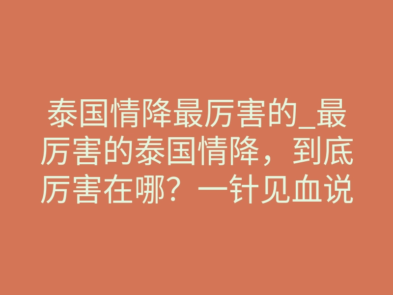 泰国情降最厉害的_最厉害的泰国情降,到底厉害在哪?一针见血说透