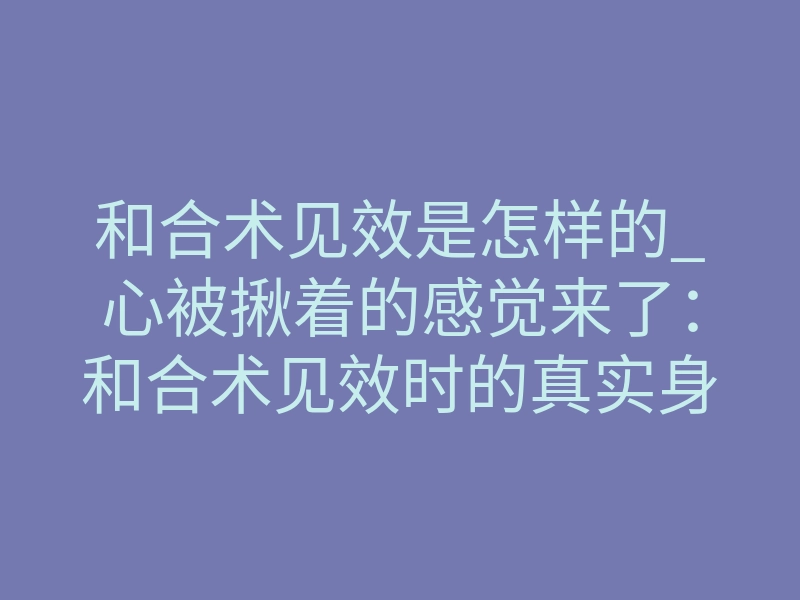 和合术见效是怎样的_心被揪着的感觉来了:和合术见效时的真实身体反应