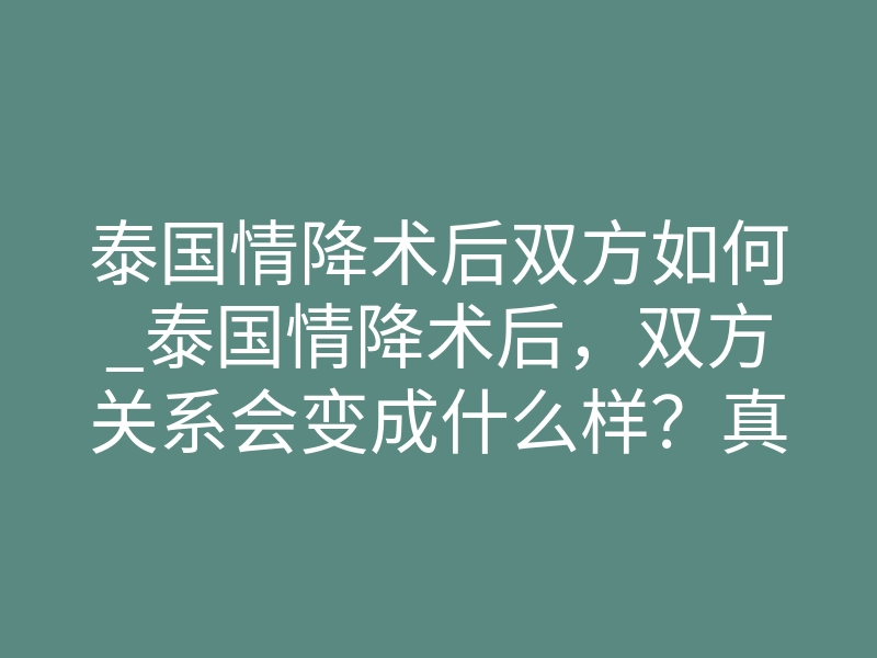 泰国情降术后双方如何_泰国情降术后,双方关系会变成什么样?真相揭秘