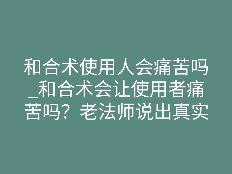 和合术使用人会痛苦吗_和合术会让使用者痛苦吗?老法师说出真实感受