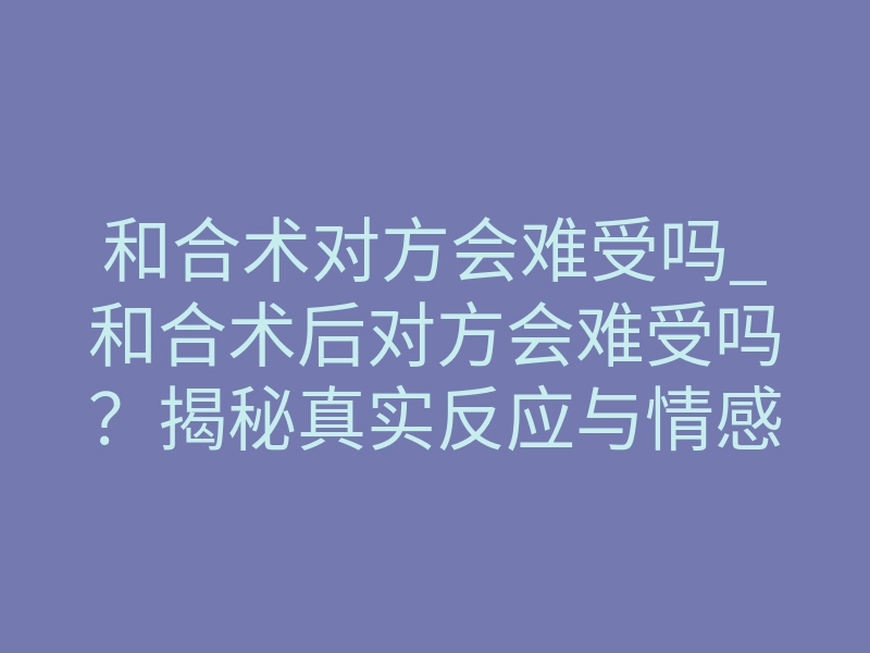 和合术对方会难受吗_和合术后对方会难受吗?揭秘真实反应与情感逆转机制