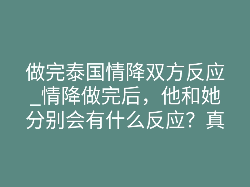 做完泰国情降双方反应_情降做完后,他和她分别会有什么反应?真实体验揭秘