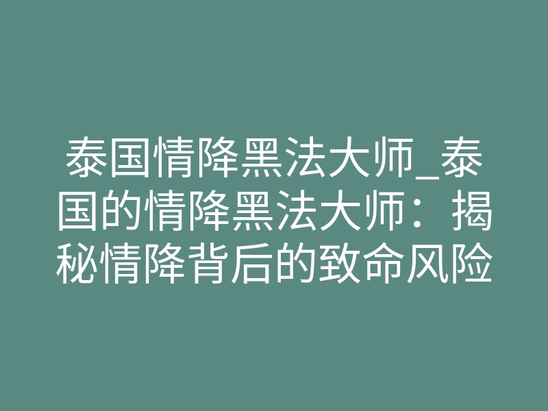 泰国情降黑法大师_泰国的情降黑法大师:揭秘情降背后的致命风险与真实威力