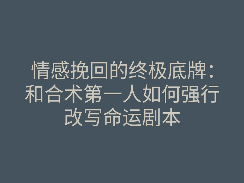 情感挽回的终极底牌:和合术第一人如何强行改写命运剧本