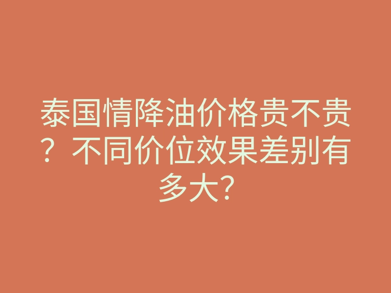 泰国情降油价格贵不贵?不同价位效果差别有多大?
