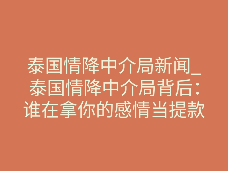 泰国情降中介局新闻_泰国情降中介局背后:谁在拿你的感情当提款机?
