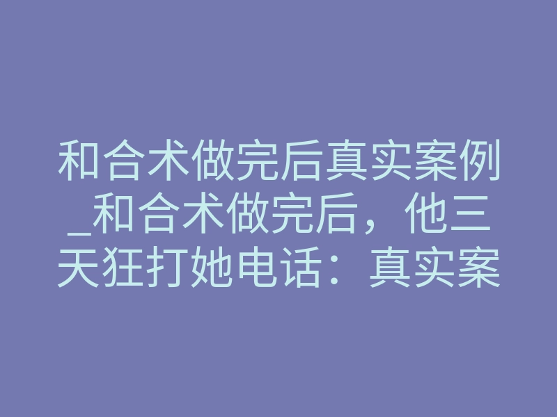 和合术做完后真实案例_和合术做完后,他三天狂打她电话:真实案例揭秘
